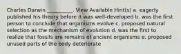 Charles Darwin __________. View Available Hint(s) a. eagerly published his theory before it was well-developed b. was the first person to conclude that organisms evolve c. proposed natural selection as the mechanism of evolution d. was the first to realize that fossils are remains of ancient organisms e. proposed unused parts of the body deteriorate