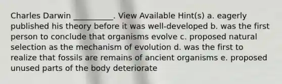 Charles Darwin __________. View Available Hint(s) a. eagerly published his theory before it was well-developed b. was the first person to conclude that organisms evolve c. proposed natural selection as the mechanism of evolution d. was the first to realize that fossils are remains of ancient organisms e. proposed unused parts of the body deteriorate