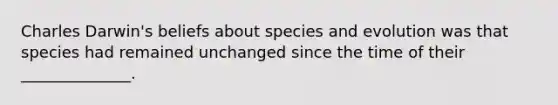 Charles Darwin's beliefs about species and evolution was that species had remained unchanged since the time of their ______________.