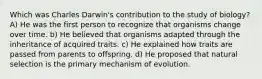 Which was Charles Darwin's contribution to the study of biology? A) He was the first person to recognize that organisms change over time. b) He believed that organisms adapted through the inheritance of acquired traits. c) He explained how traits are passed from parents to offspring. d) He proposed that natural selection is the primary mechanism of evolution.