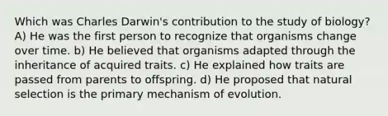 Which was Charles Darwin's contribution to the study of biology? A) He was the first person to recognize that organisms change over time. b) He believed that organisms adapted through the inheritance of acquired traits. c) He explained how traits are passed from parents to offspring. d) He proposed that natural selection is the primary mechanism of evolution.