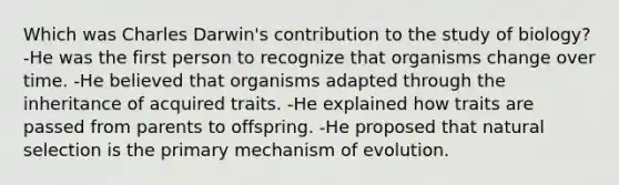 Which was Charles Darwin's contribution to the study of biology? -He was the first person to recognize that organisms change over time. -He believed that organisms adapted through the inheritance of acquired traits. -He explained how traits are passed from parents to offspring. -He proposed that natural selection is the primary mechanism of evolution.