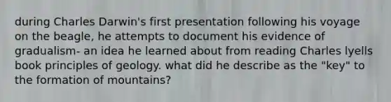 during Charles Darwin's first presentation following his voyage on the beagle, he attempts to document his evidence of gradualism- an idea he learned about from reading Charles lyells book principles of geology. what did he describe as the "key" to the formation of mountains?