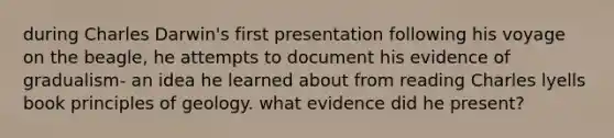 during Charles Darwin's first presentation following his voyage on the beagle, he attempts to document his evidence of gradualism- an idea he learned about from reading Charles lyells book principles of geology. what evidence did he present?