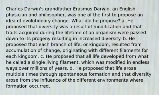 Charles Darwin's grandfather Erasmus Darwin, an English physician and philosopher, was one of the first to propose an idea of evolutionary change. What did he propose? a. He proposed that diversity was a result of modification and that traits acquired during the lifetime of an organism were passed down to its progeny resulting in increased diversity. b. He proposed that each branch of life, or kingdom, resulted from accumulation of change, originating with different filaments for each kingdom. c. He proposed that all life developed from what he called a single living filament, which was modified in endless ways over millions of years. d. He proposed that life arose multiple times through spontaneous formation and that diversity arose from the influence of the different environments where formation occurred.