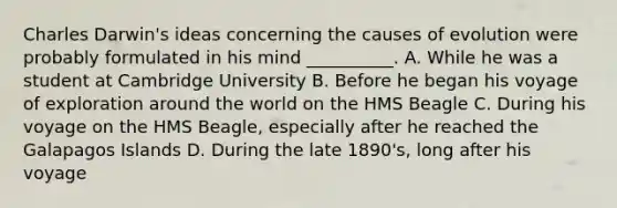 Charles Darwin's ideas concerning the causes of evolution were probably formulated in his mind __________. A. While he was a student at Cambridge University B. Before he began his voyage of exploration around the world on the HMS Beagle C. During his voyage on the HMS Beagle, especially after he reached the Galapagos Islands D. During the late 1890's, long after his voyage