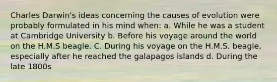 Charles Darwin's ideas concerning the causes of evolution were probably formulated in his mind when: a. While he was a student at Cambridge University b. Before his voyage around the world on the H.M.S beagle. C. During his voyage on the H.M.S. beagle, especially after he reached the galapagos islands d. During the late 1800s