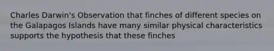 Charles Darwin's Observation that finches of different species on the Galapagos Islands have many similar physical characteristics supports the hypothesis that these finches