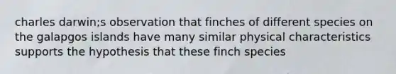 charles darwin;s observation that finches of different species on the galapgos islands have many similar physical characteristics supports the hypothesis that these finch species