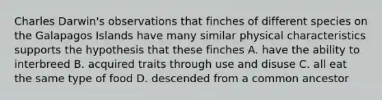 Charles Darwin's observations that finches of different species on the Galapagos Islands have many similar physical characteristics supports the hypothesis that these finches A. have the ability to interbreed B. acquired traits through use and disuse C. all eat the same type of food D. descended from a common ancestor