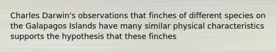 Charles Darwin's observations that finches of different species on the Galapagos Islands have many similar physical characteristics supports the hypothesis that these finches