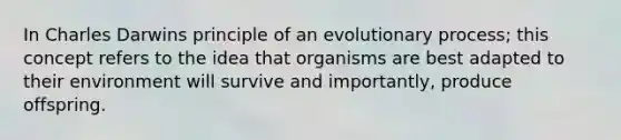 In Charles Darwins principle of an evolutionary process; this concept refers to the idea that organisms are best adapted to their environment will survive and importantly, produce offspring.