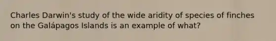 Charles Darwin's study of the wide aridity of species of finches on the Galápagos Islands is an example of what?