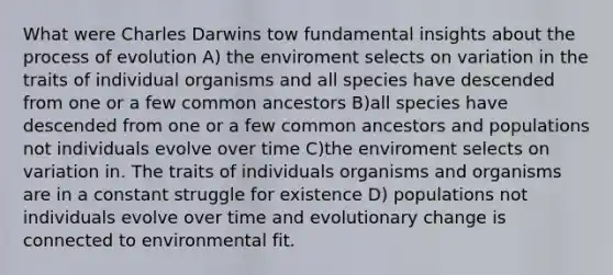 What were Charles Darwins tow fundamental insights about the process of evolution A) the enviroment selects on variation in the traits of individual organisms and all species have descended from one or a few common ancestors B)all species have descended from one or a few common ancestors and populations not individuals evolve over time C)the enviroment selects on variation in. The traits of individuals organisms and organisms are in a constant struggle for existence D) populations not individuals evolve over time and evolutionary change is connected to environmental fit.