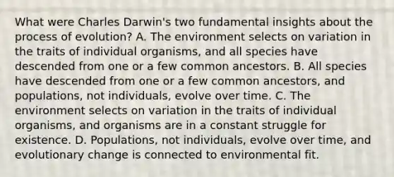 What were Charles Darwin's two fundamental insights about the process of evolution? A. The environment selects on variation in the traits of individual organisms, and all species have descended from one or a few common ancestors. B. All species have descended from one or a few common ancestors, and populations, not individuals, evolve over time. C. The environment selects on variation in the traits of individual organisms, and organisms are in a constant struggle for existence. D. Populations, not individuals, evolve over time, and evolutionary change is connected to environmental fit.