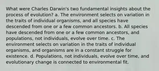 What were Charles Darwin's two fundamental insights about the process of evolution? a. The environment selects on variation in the traits of individual organisms, and all species have descended from one or a few common ancestors. b. All species have descended from one or a few common ancestors, and populations, not individuals, evolve over time. c. The environment selects on variation in the traits of individual organisms, and organisms are in a constant struggle for existence. d. Populations, not individuals, evolve over time, and evolutionary change is connected to environmental fit.