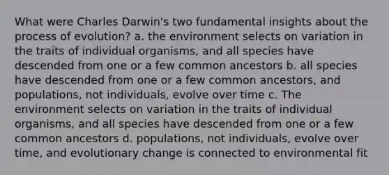 What were Charles Darwin's two fundamental insights about the process of evolution? a. the environment selects on variation in the traits of individual organisms, and all species have descended from one or a few common ancestors b. all species have descended from one or a few common ancestors, and populations, not individuals, evolve over time c. The environment selects on variation in the traits of individual organisms, and all species have descended from one or a few common ancestors d. populations, not individuals, evolve over time, and evolutionary change is connected to environmental fit