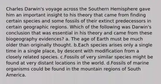 Charles Darwin's voyage across the Southern Hemisphere gave him an important insight to his theory that came from finding certain species and some fossils of their extinct predecessors in certain geographic regions. Which of the following was Darwin's conclusion that was essential in his theory and came from these biogeography evidences? a. The age of Earth must be much older than originally thought. b.Each species arises only a single time in a single place, by descent with modification from a closely related species. c.Fossils of very similar species might be found at very distant locations in the world. d.Fossils of marine organisms could be found in the mountain regions of South America.