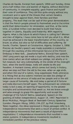 Charles de Gaulle, Excerpt from speech, 1958 Last Sunday, three and a half million men and women of Algeria, without distinction of community, in complete equality, gave France and myself their vote of confidence. They did this quite simply without any constraint and in spite of the threats that certain fanatics brought to bear against them, their families and their property...The least that can be said of this great demonstration is that the French people proved to themselves and to the entire world their determination for renovation, and that, at the same time, a hundred million men decided to build their future together in Liberty, Equality and Fraternity. With regard to Algeria, what is the future to which France is calling her? Women and men of Algeria, I have come here to tell you what it is. What must be achieved is the basic transformation of this country, so brave, so alive, but also so full of difficulties and suffering. de Gaulle, Charles. Speech at Constantine, Algeria, October 3, 1958. Premier de Gaulle's speech was made available in translation through the courtesy of the Information Service of the French Embassy in New York. . Jawaharlal Nehru, Excerpt from speech, 1947 Long years ago we made a tryst with destiny, and now the time comes when we shall redeem our pledge, not wholly or in full measure, but very substantially. At the stroke of the midnight hour, when the world sleeps, India will awake to life and freedom. A moment comes, which comes but rarely in history, when we step out from the old to the new, when an age ends, and when the soul of a nation, long suppressed, finds utterance. It is fitting that at this solemn moment we take the pledge of dedication to the service of India and her people and to the still larger cause of humanity...We end today a period of ill fortune and India discovers herself again. The achievement we celebrate today is but a step, an opening of opportunity, to the greater triumphs and achievements that await us. Are we brave enough and wise enough to grasp this opportunity and accept the challenge of the future? Nehru, Jawaharlal. Speech on the granting of Indian independence, August 14, 1947. Reprinted in Brian McArthur, Penguin Book of Twentieth Century Speeches (London: Penguin Viking, 1992), 234-237. by Prof. Arkenberg. Taken together, the ideas expressed in these passages refer to A independence movements that were a result of armed conflict. B independence movements that were a result of diplomatic negotiations. C independence movements that resulted in new states systems. D independence movements resulted in immediate partition of the previous colony.