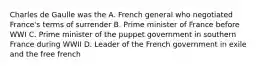 Charles de Gaulle was the A. French general who negotiated France's terms of surrender B. Prime minister of France before WWI C. Prime minister of the puppet government in southern France during WWII D. Leader of the French government in exile and the free french