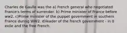 Charles de Gaulle was the a) French general who negotiated France's terms of surrender. b) Prime minister of France before ww2. c)Prime minister of the puppet government in southern France during WW2. d)leader of the french government - in 0 exile and the free French.