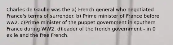 Charles de Gaulle was the a) French general who negotiated France's terms of surrender. b) Prime minister of France before ww2. c)Prime minister of the puppet government in southern France during WW2. d)leader of the french government - in 0 exile and the free French.