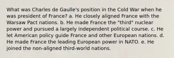 What was Charles de Gaulle's position in the Cold War when he was president of France? a. He closely aligned France with the Warsaw Pact nations. b. He made France the "third" nuclear power and pursued a largely independent political course. c. He let American policy guide France and other European nations. d. He made France the leading European power in NATO. e. He joined the non-aligned third-world nations.