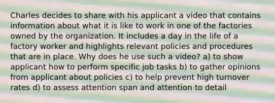 Charles decides to share with his applicant a video that contains information about what it is like to work in one of the factories owned by the organization. It includes a day in the life of a factory worker and highlights relevant policies and procedures that are in place. Why does he use such a video? a) to show applicant how to perform specific job tasks b) to gather opinions from applicant about policies c) to help prevent high turnover rates d) to assess attention span and attention to detail