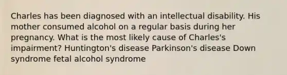 Charles has been diagnosed with an intellectual disability. His mother consumed alcohol on a regular basis during her pregnancy. What is the most likely cause of Charles's impairment? Huntington's disease Parkinson's disease Down syndrome fetal alcohol syndrome