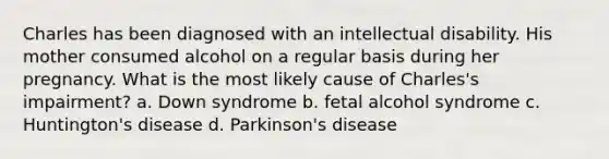 Charles has been diagnosed with an intellectual disability. His mother consumed alcohol on a regular basis during her pregnancy. What is the most likely cause of Charles's impairment? a. Down syndrome b. fetal alcohol syndrome c. Huntington's disease d. Parkinson's disease