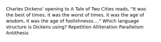 Charles Dickens' opening to A Tale of Two Cities reads, "It was the best of times, it was the worst of times, it was the age of wisdom, it was the age of foolishnesss...." Which language structure is Dickens using? Repetition Alliteration Parallelism Antithesis