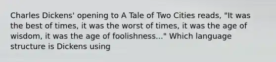 Charles Dickens' opening to A Tale of Two Cities reads, "It was the best of times, it was the worst of times, it was the age of wisdom, it was the age of foolishness..." Which language structure is Dickens using