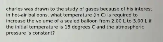 charles was drawn to the study of gases because of his interest in hot-air balloons. what temperature (in C) is required to increase the volume of a sealed balloon from 2.00 L to 3.00 L if the initial temperature is 15 degrees C and the atmospheric pressure is constant?