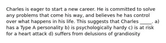 Charles is eager to start a new career. He is committed to solve any problems that come his way, and believes he has control over what happens in his life. This suggests that Charles _____. a) has a Type A personality b) is psychologically hardy c) is at risk for a heart attack d) suffers from delusions of grandiosity