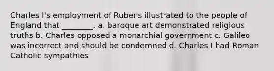 Charles I's employment of Rubens illustrated to the people of England that ________. a. baroque art demonstrated religious truths b. Charles opposed a monarchial government c. Galileo was incorrect and should be condemned d. Charles I had Roman Catholic sympathies