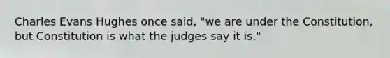 Charles Evans Hughes once said, "we are under the Constitution, but Constitution is what the judges say it is."