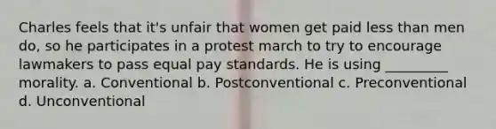 Charles feels that it's unfair that women get paid less than men do, so he participates in a protest march to try to encourage lawmakers to pass equal pay standards. He is using _________ morality. a. Conventional b. Postconventional c. Preconventional d. Unconventional