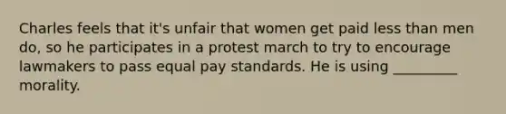 Charles feels that it's unfair that women get paid less than men do, so he participates in a protest march to try to encourage lawmakers to pass equal pay standards. He is using _________ morality.