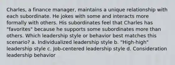 Charles, a finance manager, maintains a unique relationship with each subordinate. He jokes with some and interacts more formally with others. His subordinates feel that Charles has "favorites" because he supports some subordinates more than others. Which leadership style or behavior best matches this scenario? a. Individualized leadership style b. "High-high" leadership style c. Job-centered leadership style d. Consideration leadership behavior