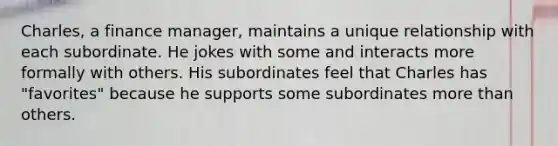 Charles, a finance manager, maintains a unique relationship with each subordinate. He jokes with some and interacts more formally with others. His subordinates feel that Charles has "favorites" because he supports some subordinates more than others.