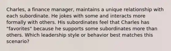 Charles, a finance manager, maintains a unique relationship with each subordinate. He jokes with some and interacts more formally with others. His subordinates feel that Charles has "favorites" because he supports some subordinates more than others. Which leadership style or behavior best matches this scenario?