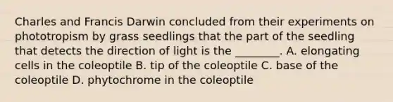 Charles and Francis Darwin concluded from their experiments on phototropism by grass seedlings that the part of the seedling that detects the direction of light is the ________. A. elongating cells in the coleoptile B. tip of the coleoptile C. base of the coleoptile D. phytochrome in the coleoptile