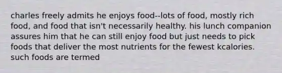 charles freely admits he enjoys food--lots of food, mostly rich food, and food that isn't necessarily healthy. his lunch companion assures him that he can still enjoy food but just needs to pick foods that deliver the most nutrients for the fewest kcalories. such foods are termed