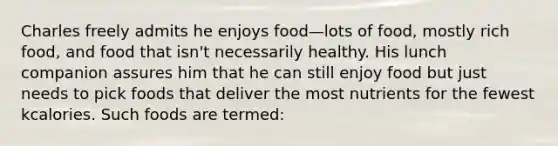 Charles freely admits he enjoys food—lots of food, mostly rich food, and food that isn't necessarily healthy. His lunch companion assures him that he can still enjoy food but just needs to pick foods that deliver the most nutrients for the fewest kcalories. Such foods are termed: