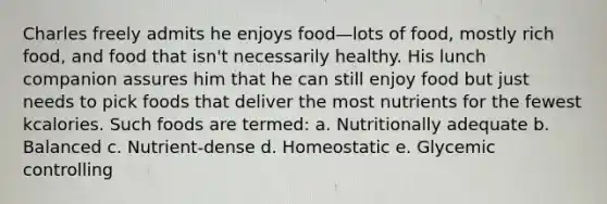 Charles freely admits he enjoys food—lots of food, mostly rich food, and food that isn't necessarily healthy. His lunch companion assures him that he can still enjoy food but just needs to pick foods that deliver the most nutrients for the fewest kcalories. Such foods are termed: a. Nutritionally adequate b. Balanced c. Nutrient-dense d. Homeostatic e. Glycemic controlling