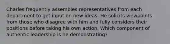 Charles frequently assembles representatives from each department to get input on new ideas. He solicits viewpoints from those who disagree with him and fully considers their positions before taking his own action. Which component of authentic leadership is he demonstrating?