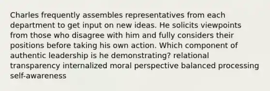 Charles frequently assembles representatives from each department to get input on new ideas. He solicits viewpoints from those who disagree with him and fully considers their positions before taking his own action. Which component of authentic leadership is he demonstrating? relational transparency internalized moral perspective balanced processing self-awareness