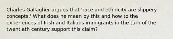 Charles Gallagher argues that 'race and ethnicity are slippery concepts.' What does he mean by this and how to the experiences of Irish and Italians immigrants in the turn of the twentieth century support this claim?