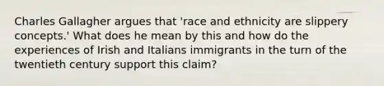 Charles Gallagher argues that 'race and ethnicity are slippery concepts.' What does he mean by this and how do the experiences of Irish and Italians immigrants in the turn of the twentieth century support this claim?