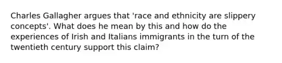 Charles Gallagher argues that 'race and ethnicity are slippery concepts'. What does he mean by this and how do the experiences of Irish and Italians immigrants in the turn of the twentieth century support this claim?